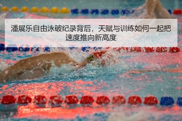 潘展乐自由泳破纪录背后，天赋与训练如何一起把速度推向新高度
